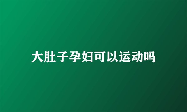 大肚子孕妇可以运动吗