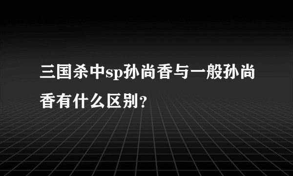 三国杀中sp孙尚香与一般孙尚香有什么区别?