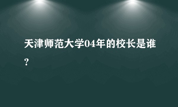 天津师范大学04年的校长是谁?