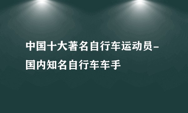 中国十大著名自行车运动员-国内知名自行车车手