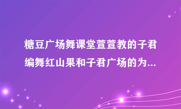 糖豆广场舞课堂萱萱教的子君编舞红山果和子君广场的为什么不同?