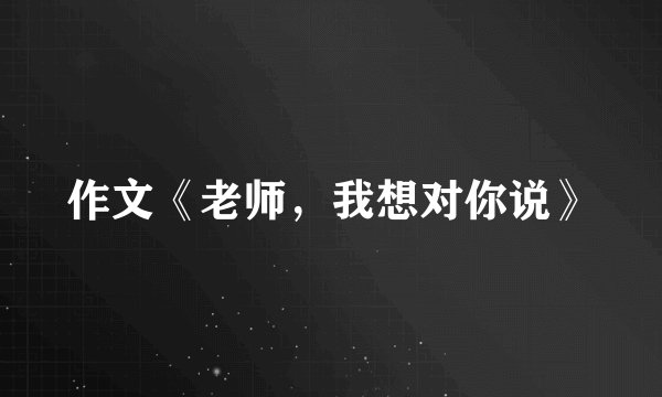 作文《老师,我想对你说》