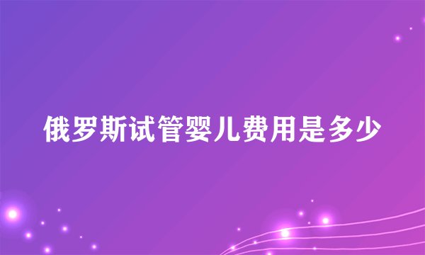 俄罗斯试管婴儿费用是多少