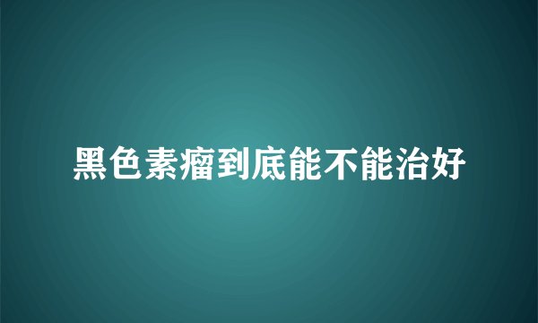 黑色素瘤到底能不能治好