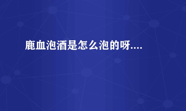 鹿血泡酒是怎么泡的呀....