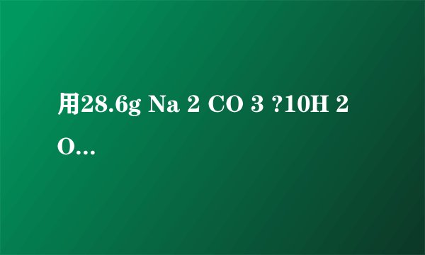 用28.6g Na 2 CO 3 ?10H 2 O配成100mL溶液，求溶液中Na 2 CO 3 的物质的量浓度，Na + 的物质的量浓度，CO 3  2- 的物质的量浓度．