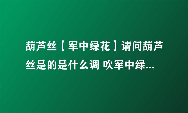 葫芦丝【军中绿花】请问葫芦丝是的是什么调 吹军中绿花的呀 ~？？急