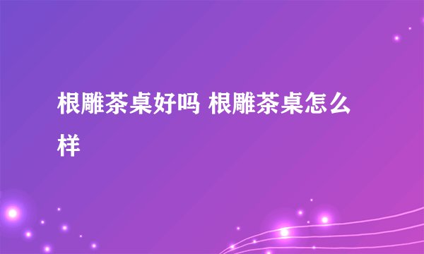 根雕茶桌好吗 根雕茶桌怎么样