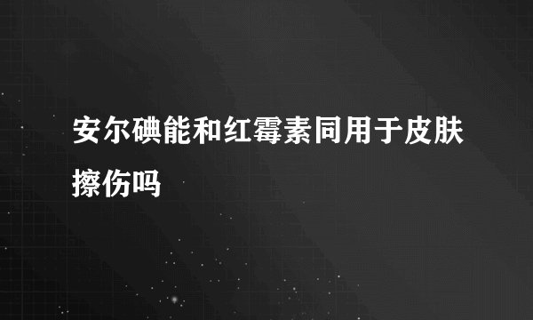 安尔碘能和红霉素同用于皮肤擦伤吗