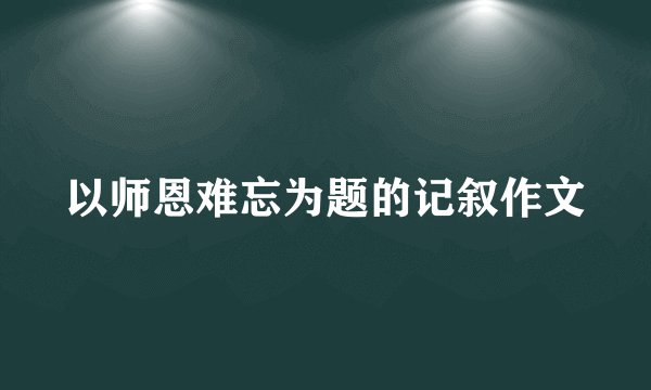 以师恩难忘为题的记叙作文