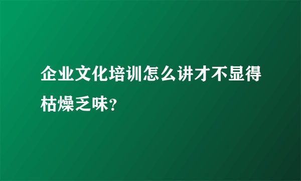 企业文化培训怎么讲才不显得枯燥乏味？