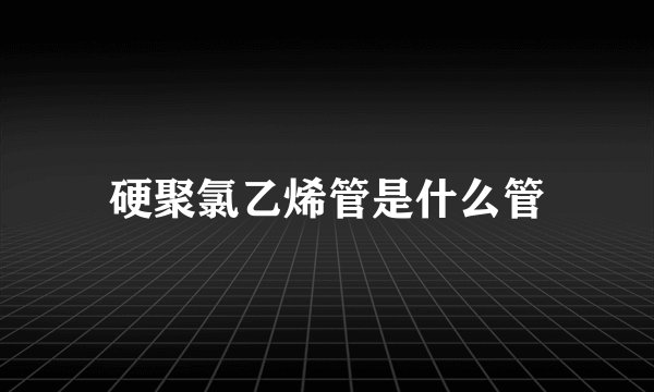 硬聚氯乙烯管是什么管
