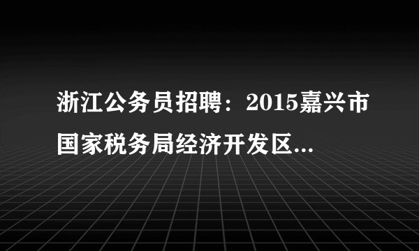 浙江公务员招聘：2015嘉兴市国家税务局经济开发区税务分局招聘4人公告
