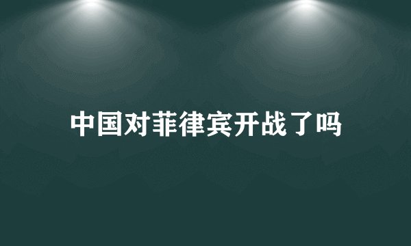中国对菲律宾开战了吗
