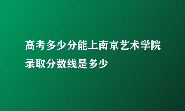 高考多少分能上南京艺术学院录取分数线是多少