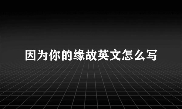 因为你的缘故英文怎么写