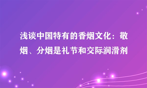浅谈中国特有的香烟文化：敬烟、分烟是礼节和交际润滑剂