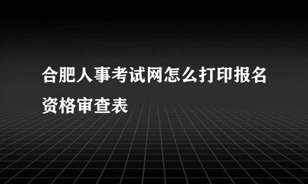 合肥人事考试网怎么打印报名资格审查表