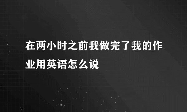 在两小时之前我做完了我的作业用英语怎么说