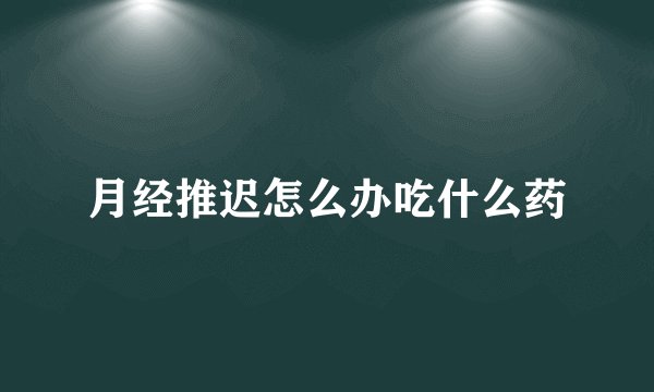 月经推迟怎么办吃什么药