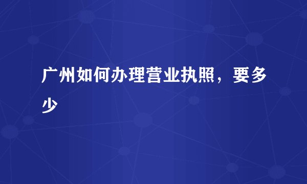 广州如何办理营业执照，要多少