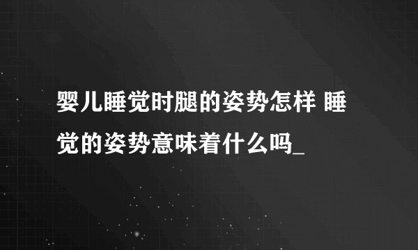 婴儿睡觉时腿的姿势怎样 睡觉的姿势意味着什么吗_