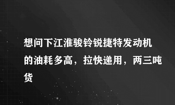 想问下江淮骏铃锐捷特发动机的油耗多高，拉快递用，两三吨货
