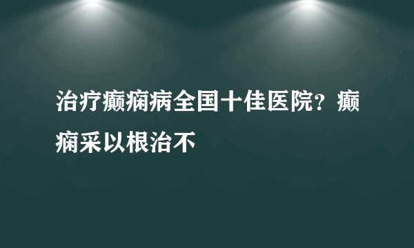 治疗癫痫病全国十佳医院？癫痫采以根治不