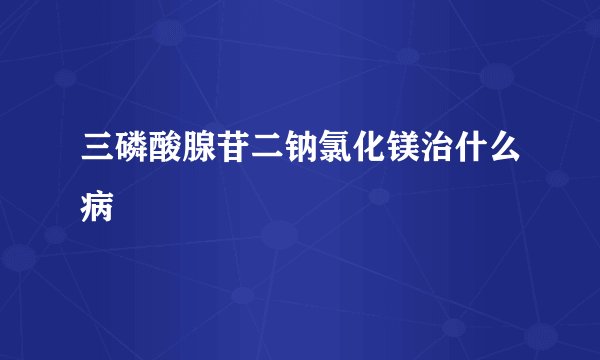 三磷酸腺苷二钠氯化镁治什么病