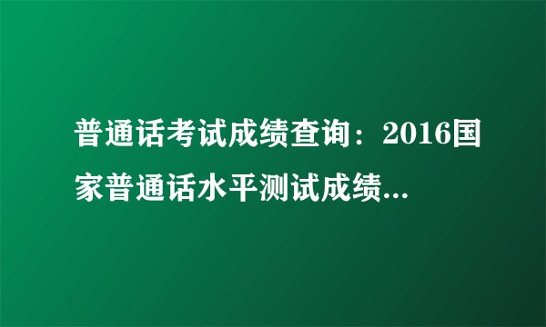 普通话考试成绩查询:2016国家普通话水平测试成绩查询入口