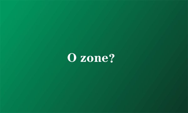 O zone?