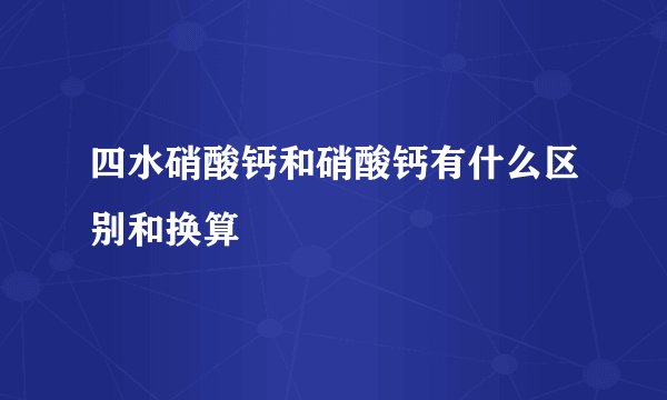 四水硝酸钙和硝酸钙有什么区别和换算