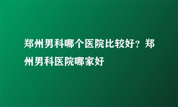 郑州男科哪个医院比较好？郑州男科医院哪家好
