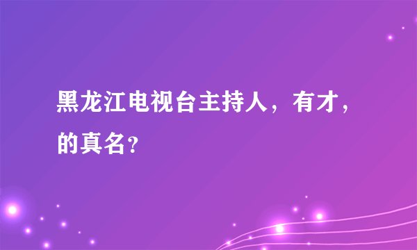 黑龙江电视台主持人,有才,的真名?