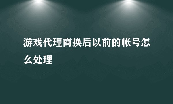 游戏代理商换后以前的帐号怎么处理