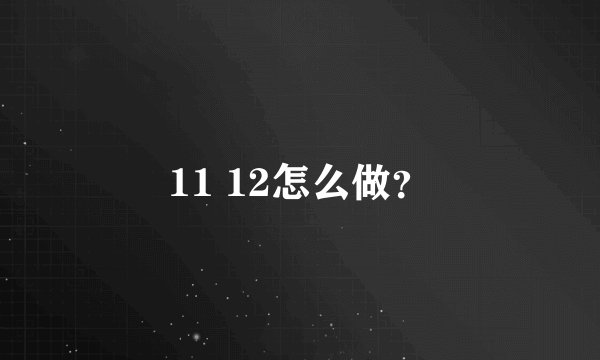11 12怎么做？