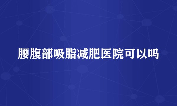 腰腹部吸脂减肥医院可以吗