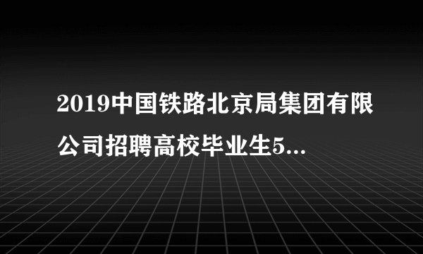 2019中国铁路北京局集团有限公司招聘高校毕业生50人公告