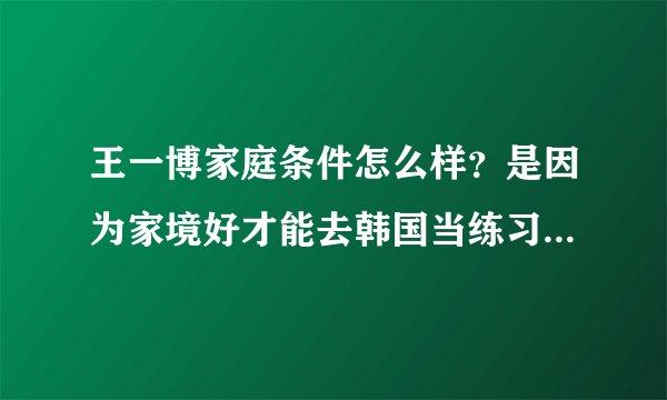 王一博家庭条件怎么样?是因为家境好才能去韩国当练习生的吗?