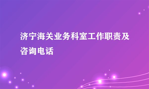 济宁海关业务科室工作职责及咨询电话