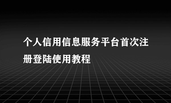 个人信用信息服务平台首次注册登陆使用教程