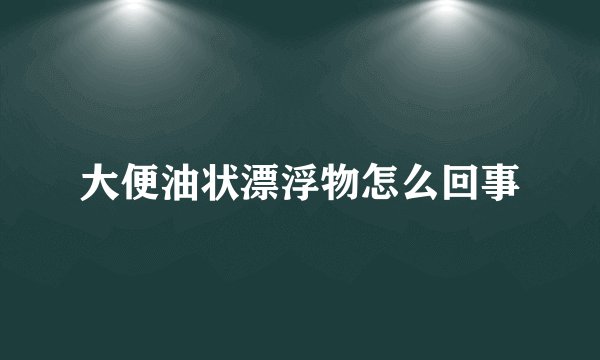 大便油状漂浮物怎么回事