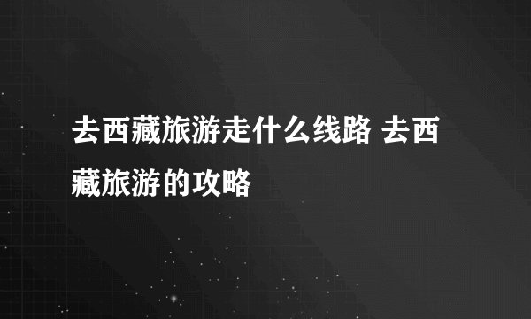 去西藏旅游走什么线路 去西藏旅游的攻略