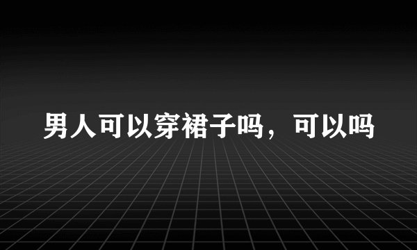男人可以穿裙子吗，可以吗