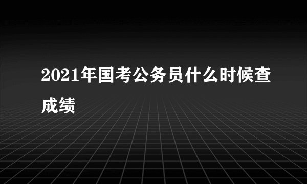 2021年国考公务员什么时候查成绩
