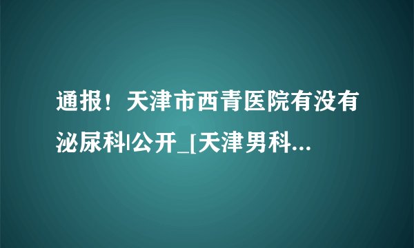 通报！天津市西青医院有没有泌尿科|公开_[天津男科医院排行榜]_[实时公布]