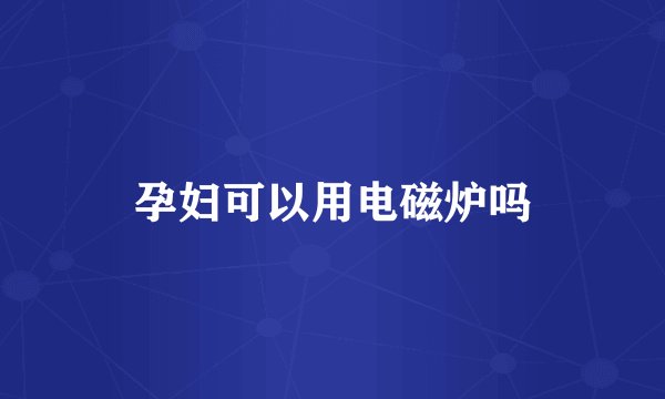 孕妇可以用电磁炉吗