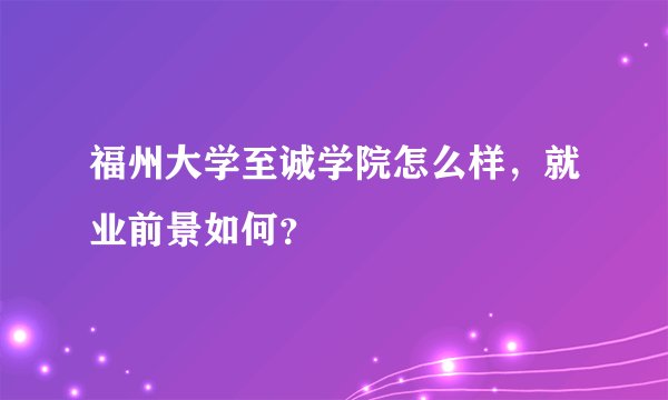 福州大学至诚学院怎么样，就业前景如何？