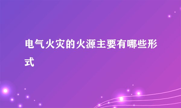 电气火灾的火源主要有哪些形式