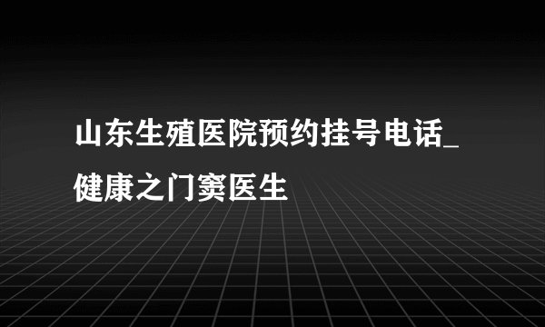 山东生殖医院预约挂号电话_健康之门窦医生